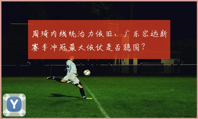 周琦内线统治力依旧，广东宏远新赛季冲冠最大依仗是否稳固？
